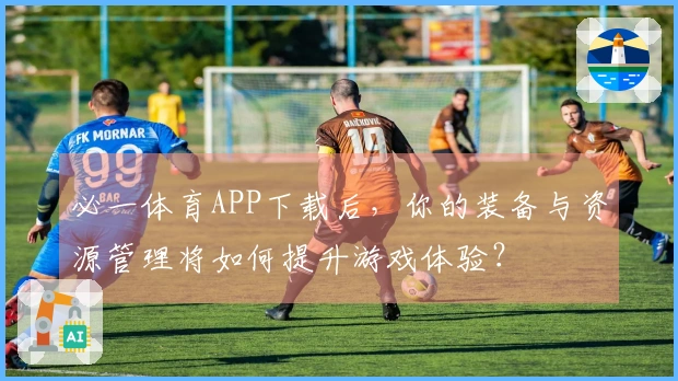 必一体育APP下载后，你的装备与资源管理将如何提升游戏体验？