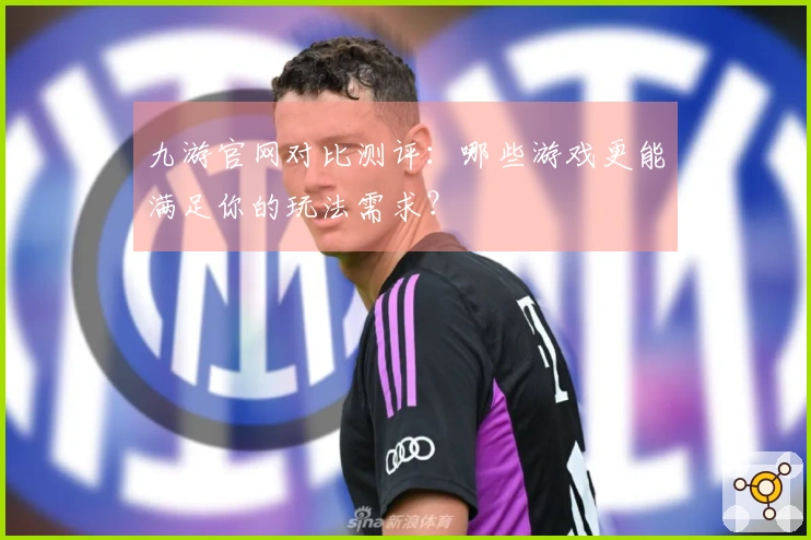 九游官网对比测评：哪些游戏更能满足你的玩法需求？